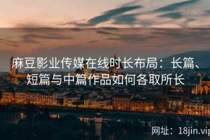 麻豆影业传媒在线时长布局：长篇、短篇与中篇作品如何各取所长