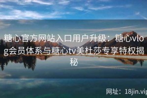糖心官方网站入口用户升级：糖心vlog会员体系与糖心tv美杜莎专享特权揭秘