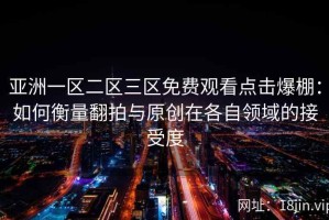 亚洲一区二区三区免费观看点击爆棚：如何衡量翻拍与原创在各自领域的接受度