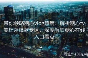 带你领略糖心vlog热度：解析糖心tv美杜莎爆款专区，深度解锁糖心在线入口看点