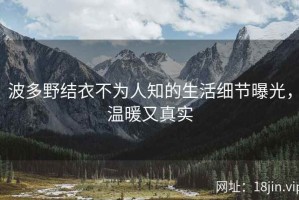 波多野结衣不为人知的生活细节曝光，温暖又真实