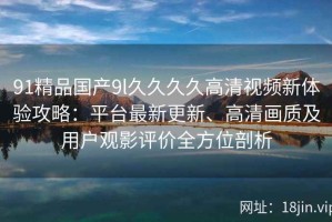 91精品国产9l久久久久高清视频新体验攻略：平台最新更新、高清画质及用户观影评价全方位剖析