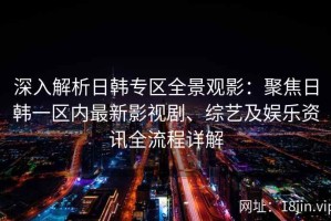 深入解析日韩专区全景观影：聚焦日韩一区内最新影视剧、综艺及娱乐资讯全流程详解