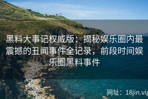 黑料大事记权威版：揭秘娱乐圈内最震撼的丑闻事件全记录，前段时间娱乐圈黑料事件