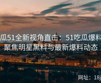 吃瓜51全新视角直击：51吃瓜爆料网聚焦明星黑料与最新爆料动态