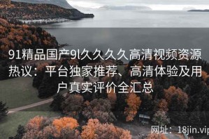 91精品国产9l久久久久高清视频资源热议：平台独家推荐、高清体验及用户真实评价全汇总