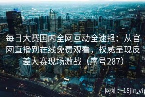 每日大赛国内全网互动全速报：从官网直播到在线免费观看，权威呈现反差大赛现场激战（序号287）