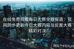 在线免费观看每日大赛全程报道：官网同步更新今日大赛内容与反差大赛精彩对决