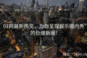 91网最新热文，为你呈现娱乐圈内外的劲爆新闻！