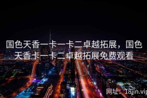 国色天香一卡一卡二卓越拓展，国色天香卡一卡二卓越拓展免费观看