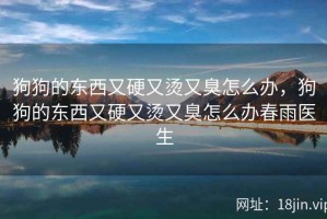 狗狗的东西又硬又烫又臭怎么办，狗狗的东西又硬又烫又臭怎么办春雨医生