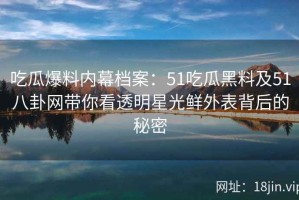 吃瓜爆料内幕档案：51吃瓜黑料及51八卦网带你看透明星光鲜外表背后的秘密