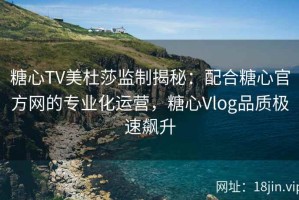 糖心TV美杜莎监制揭秘：配合糖心官方网的专业化运营，糖心Vlog品质极速飙升
