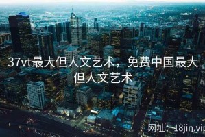 37vt最大但人文艺术，免费中国最大但人文艺术