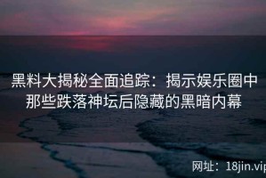 黑料大揭秘全面追踪：揭示娱乐圈中那些跌落神坛后隐藏的黑暗内幕