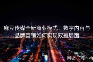 麻豆传媒全新商业模式：数字内容与品牌营销如何实现双赢局面