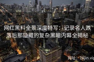 网红黑料全景深度特写：记录名人跌落后那隐藏的复杂黑暗内幕全揭秘