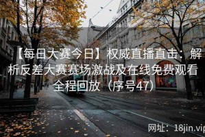 【每日大赛今日】权威直播直击：解析反差大赛赛场激战及在线免费观看全程回放（序号47）