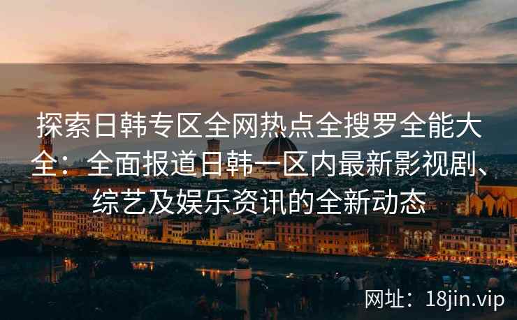 探索日韩专区全网热点全搜罗全能大全：全面报道日韩一区内最新影视剧、综艺及娱乐资讯的全新动态
