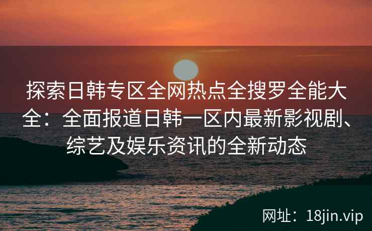 探索日韩专区全网热点全搜罗全能大全：全面报道日韩一区内最新影视剧、综艺及娱乐资讯的全新动态