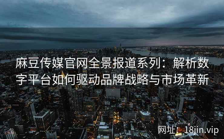 麻豆传媒官网全景报道系列：解析数字平台如何驱动品牌战略与市场革新