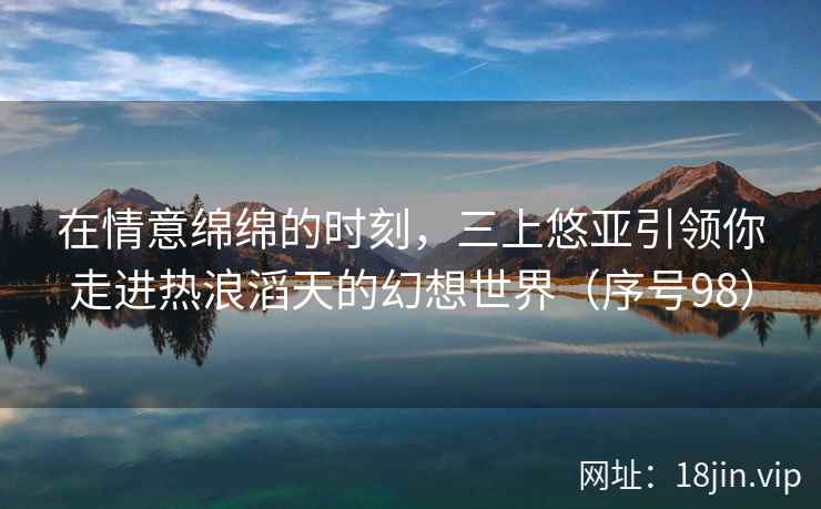 在情意绵绵的时刻，三上悠亚引领你走进热浪滔天的幻想世界（序号98）