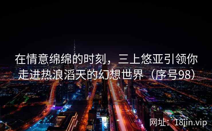 在情意绵绵的时刻，三上悠亚引领你走进热浪滔天的幻想世界（序号98）