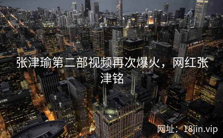 张津瑜第二部视频再次爆火，网红张津铭