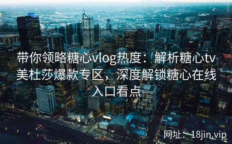 带你领略糖心vlog热度：解析糖心tv美杜莎爆款专区，深度解锁糖心在线入口看点