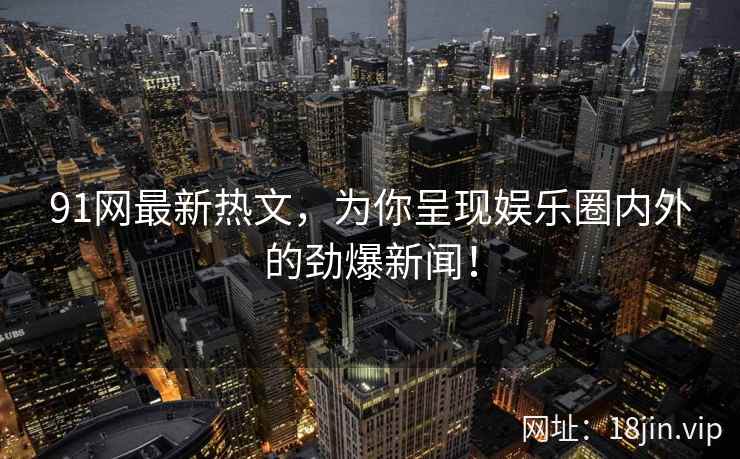 91网最新热文，为你呈现娱乐圈内外的劲爆新闻！
