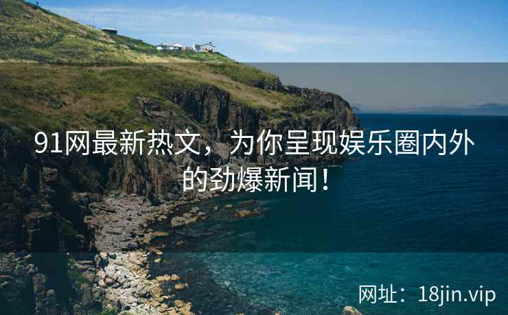 91网最新热文，为你呈现娱乐圈内外的劲爆新闻！