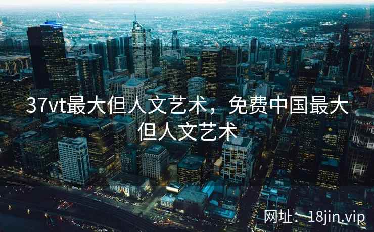 37vt最大但人文艺术，免费中国最大但人文艺术