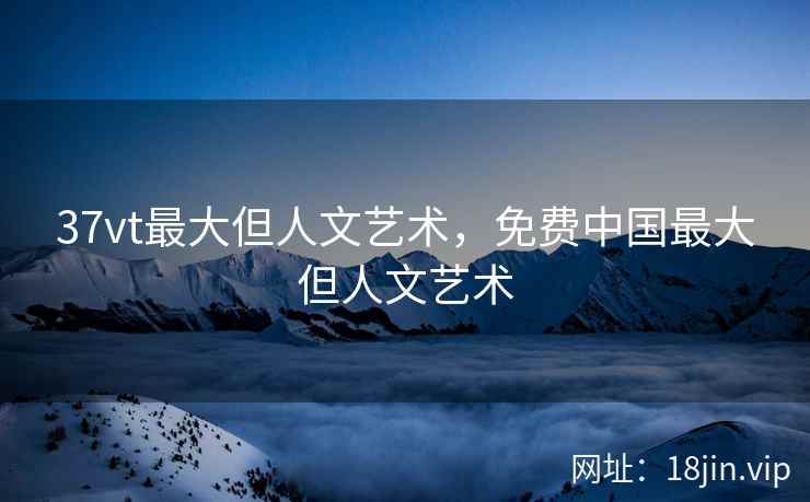 37vt最大但人文艺术，免费中国最大但人文艺术
