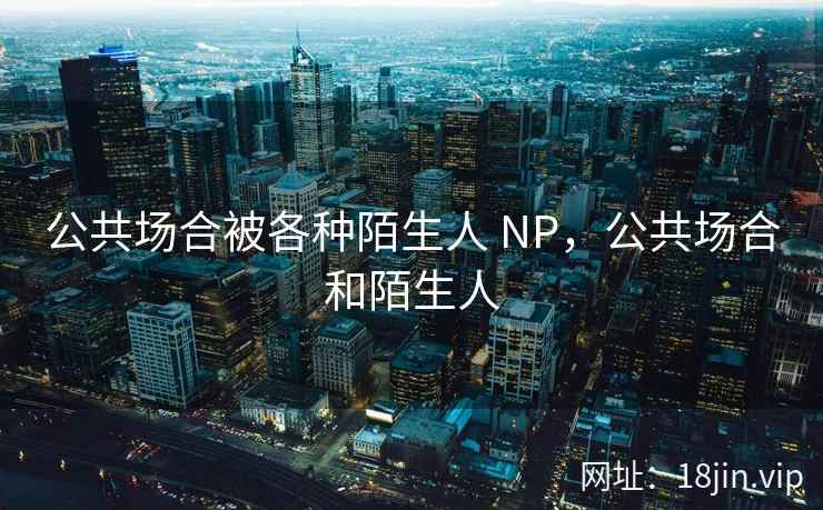 公共场合被各种陌生人 NP，公共场合和陌生人