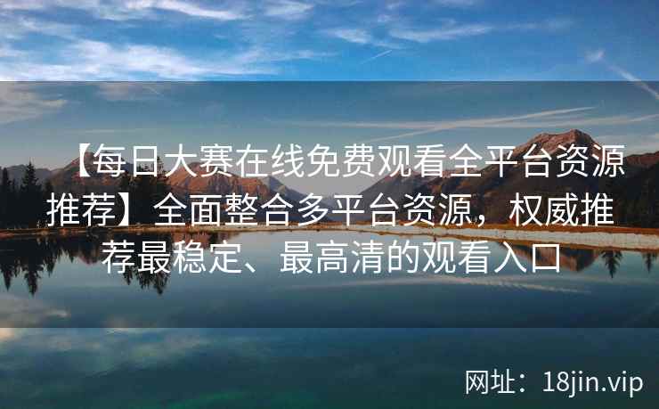 【每日大赛在线免费观看全平台资源推荐】全面整合多平台资源，权威推荐最稳定、最高清的观看入口