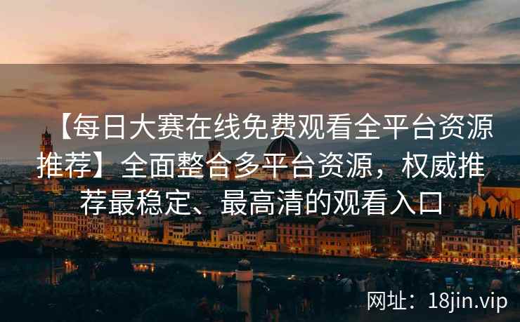 【每日大赛在线免费观看全平台资源推荐】全面整合多平台资源，权威推荐最稳定、最高清的观看入口