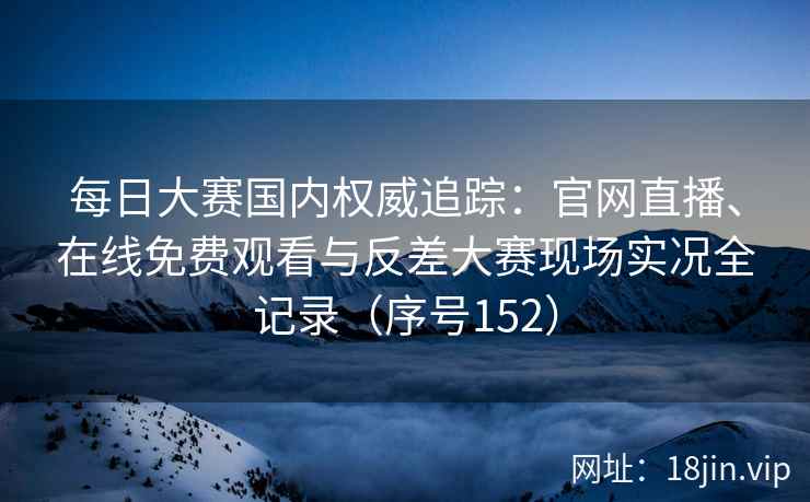 每日大赛国内权威追踪：官网直播、在线免费观看与反差大赛现场实况全记录（序号152）