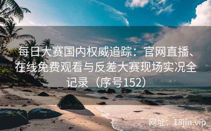 每日大赛国内权威追踪：官网直播、在线免费观看与反差大赛现场实况全记录（序号152）