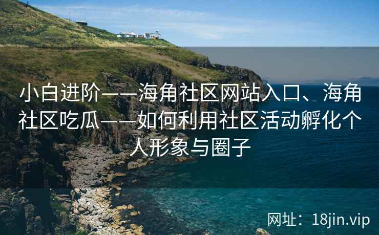 小白进阶——海角社区网站入口、海角社区吃瓜——如何利用社区活动孵化个人形象与圈子