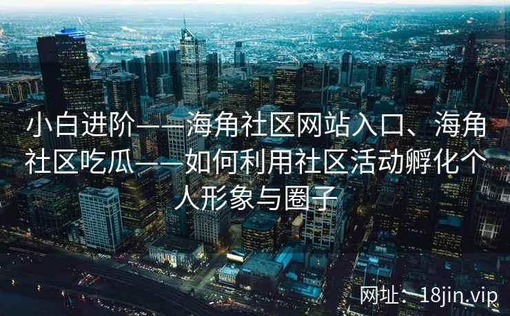小白进阶——海角社区网站入口、海角社区吃瓜——如何利用社区活动孵化个人形象与圈子