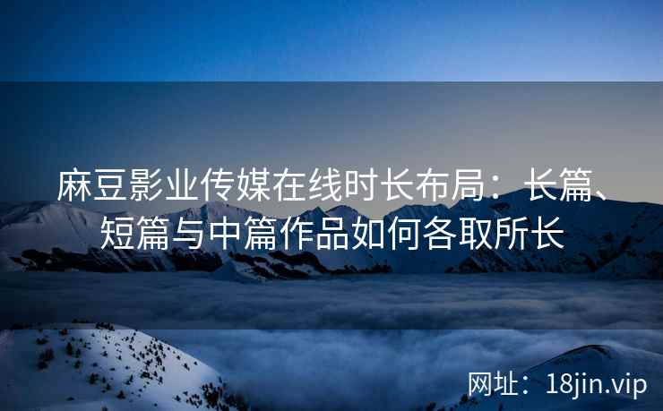 麻豆影业传媒在线时长布局：长篇、短篇与中篇作品如何各取所长