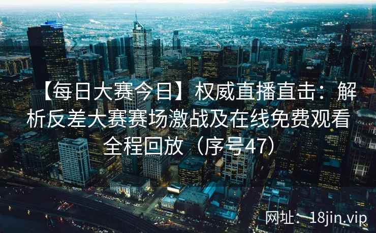 【每日大赛今日】权威直播直击：解析反差大赛赛场激战及在线免费观看全程回放（序号47）