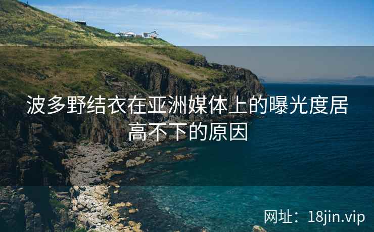 波多野结衣在亚洲媒体上的曝光度居高不下的原因