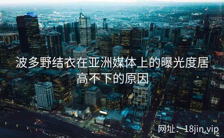 波多野结衣在亚洲媒体上的曝光度居高不下的原因