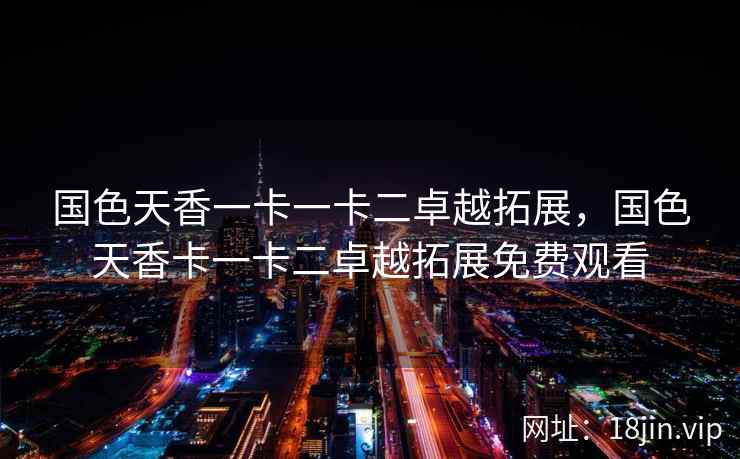 国色天香一卡一卡二卓越拓展，国色天香卡一卡二卓越拓展免费观看