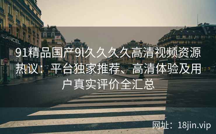 91精品国产9l久久久久高清视频资源热议：平台独家推荐、高清体验及用户真实评价全汇总