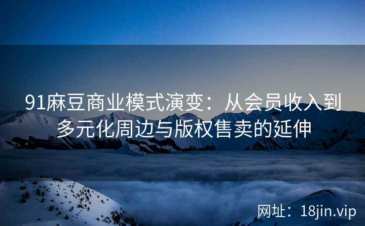 91麻豆商业模式演变：从会员收入到多元化周边与版权售卖的延伸