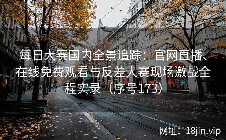 每日大赛国内全景追踪：官网直播、在线免费观看与反差大赛现场激战全程实录（序号173）