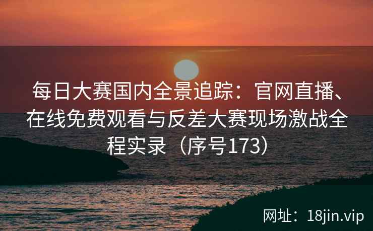 每日大赛国内全景追踪：官网直播、在线免费观看与反差大赛现场激战全程实录（序号173）