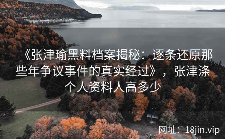 《张津瑜黑料档案揭秘：逐条还原那些年争议事件的真实经过》，张津涤个人资料人高多少